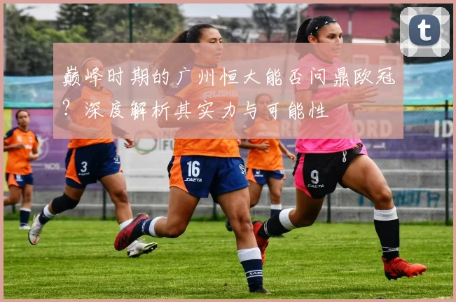 巅峰时期的广州恒大能否问鼎欧冠?深度解析其实力与可能性