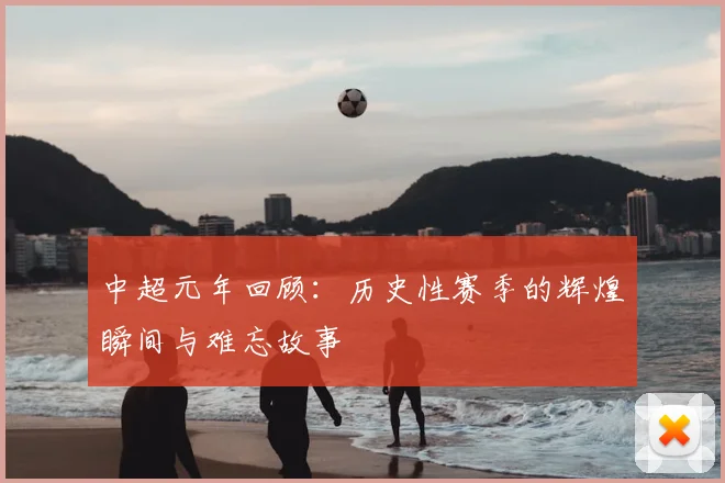 中超元年回顾：历史性赛季的辉煌瞬间与难忘故事