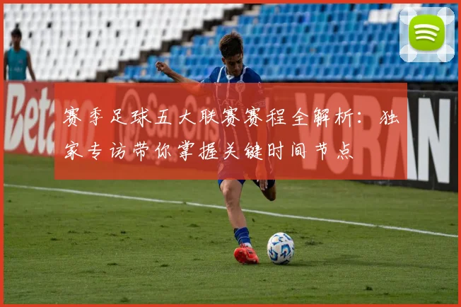 赛季足球五大联赛赛程全解析:独家专访带你掌握关键时间节点